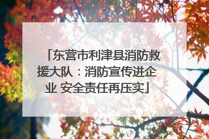东营市利津县消防救援大队：消防宣传进企业 安全责任再压实