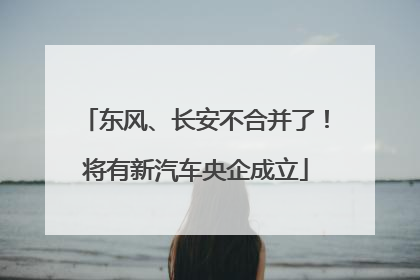 东风、长安不合并了！将有新汽车央企成立