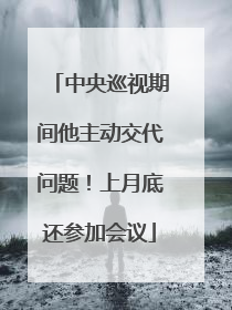 中央巡视期间他主动交代问题！上月底还参加会议