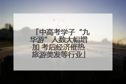 中高考学子“九华游”人数大幅增加 考后经济催热旅游美发等行业