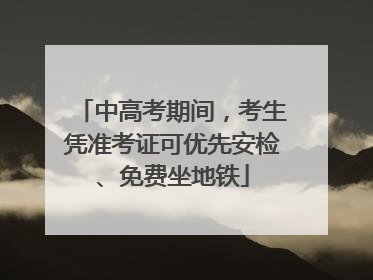 中高考期间，考生凭准考证可优先安检、免费坐地铁