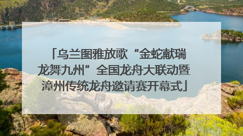 乌兰图雅放歌“金蛇献瑞 龙舞九州”全国龙舟大联动暨漳州传统龙舟邀请赛开幕式