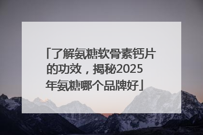 了解氨糖软骨素钙片的功效，揭秘2025年氨糖哪个品牌好