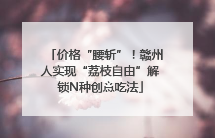 价格“腰斩”！赣州人实现“荔枝自由”解锁N种创意吃法