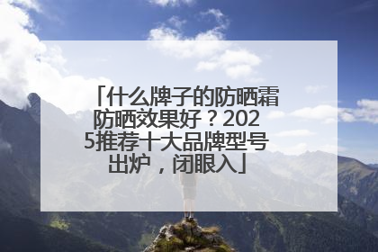 什么牌子的防晒霜防晒效果好？2025推荐十大品牌型号出炉，闭眼入