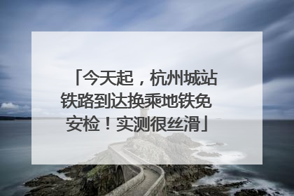 今天起，杭州城站铁路到达换乘地铁免安检！实测很丝滑
