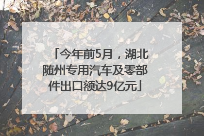 今年前5月，湖北随州专用汽车及零部件出口额达9亿元