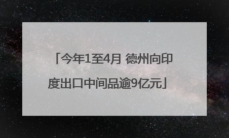 今年1至4月 德州向印度出口中间品逾9亿元