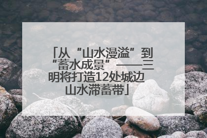 从“山水漫溢”到“蓄水成景”——三明将打造12处城边山水滞蓄带