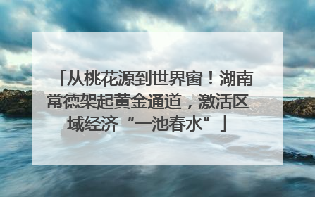 从桃花源到世界窗！湖南常德架起黄金通道，激活区域经济“一池春水”