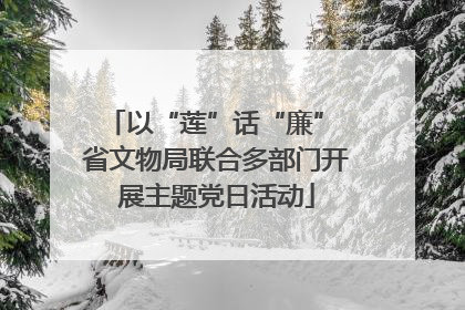 以“莲”话“廉” 省文物局联合多部门开展主题党日活动