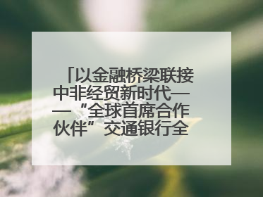 以金融桥梁联接中非经贸新时代——“全球首席合作伙伴”交通银行全力服务第四届中非经贸博览会