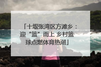 十堰张湾区方滩乡：迎“篮”而上 乡村篮球点燃体育热潮