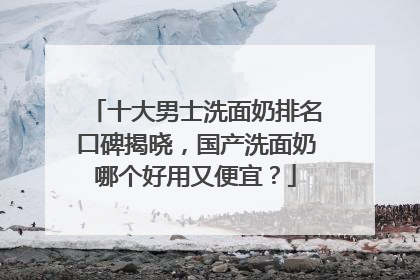 十大男士洗面奶排名口碑揭晓，国产洗面奶哪个好用又便宜？