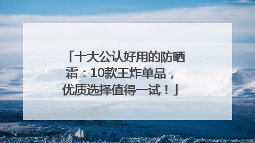 十大公认好用的防晒霜：10款王炸单品，优质选择值得一试！