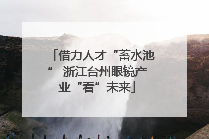 借力人才“蓄水池” 浙江台州眼镜产业“看”未来
