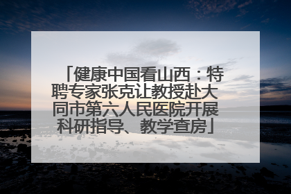 健康中国看山西：特聘专家张克让教授赴大同市第六人民医院开展科研指导、教学查房