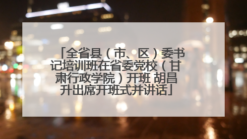 全省县（市、区）委书记培训班在省委党校（甘肃行政学院）开班 胡昌升出席开班式并讲话