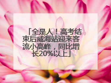 全是人！高考结束后威海站迎来客流小高峰，同比增长20%以上