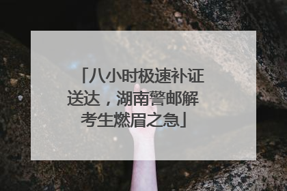 八小时极速补证送达，湖南警邮解考生燃眉之急