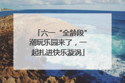 六一“全龄段”潮玩乐园来了，一起扎进快乐漩涡