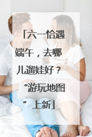 六一恰遇端午，去哪儿遛娃好？“游玩地图”上新