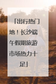 出行热门地！长沙端午假期旅游市场热力十足
