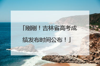 刚刚！吉林省高考成绩发布时间公布！