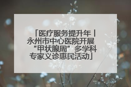 医疗服务提升年丨永州市中心医院开展“甲状腺周”多学科专家义诊惠民活动