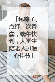 包粽子、点红、送香囊，端午快到，大学生陪老人过暖心佳节