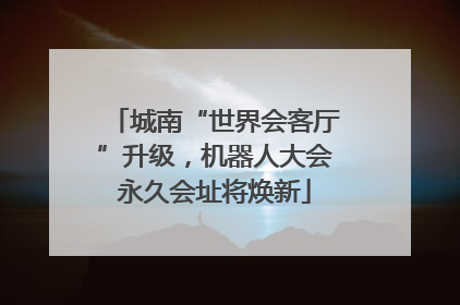 城南“世界会客厅”升级，机器人大会永久会址将焕新