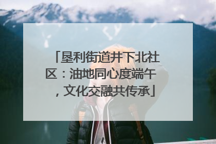 垦利街道井下北社区：油地同心度端午，文化交融共传承