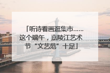 听诗看画逛集市……这个端午，嘉陵江艺术节“文艺范”十足
