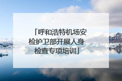 呼和浩特机场安检护卫部开展人身检查专项培训