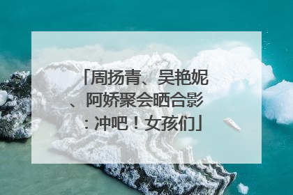 周扬青、吴艳妮、阿娇聚会晒合影：冲吧！女孩们