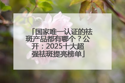 国家唯一认证的祛斑产品都有哪个？公开：2025十大超强祛斑提亮榜单