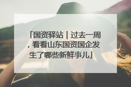 国资驿站｜过去一周，看看山东国资国企发生了哪些新鲜事儿