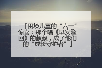 困境儿童的“六一”惊喜：那个唱《早安隆回》的叔叔，成了他们的“成长守护者”