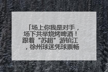 场上你我是对手，场下共举烧烤啤酒！跟着“苏超”游镇江，徐州球迷凭球票畅游名山胜景