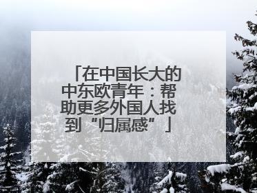 在中国长大的中东欧青年：帮助更多外国人找到“归属感”