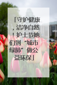 守护健康，洁净自然！护士节她们到“城市绿肺”做公益环保