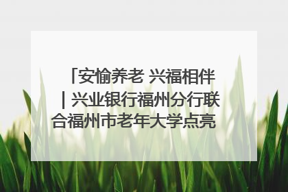 安愉养老 兴福相伴｜兴业银行福州分行联合福州市老年大学点亮安愉文化生活