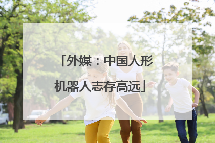 外媒：中国人形机器人志存高远