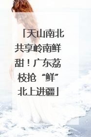 天山南北共享岭南鲜甜！广东荔枝抢“鲜”北上进疆