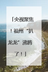 央视聚焦！福州“扒龙龙”沸腾了！