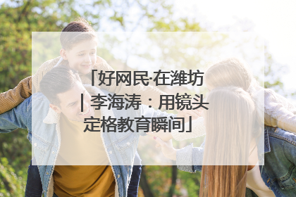 好网民·在潍坊｜李海涛：用镜头定格教育瞬间