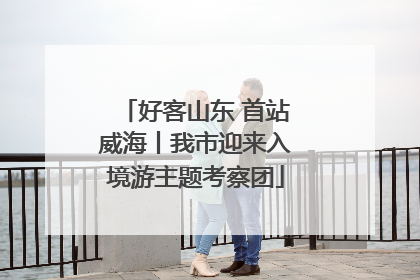 好客山东 首站威海丨我市迎来入境游主题考察团