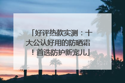 好评热款实测：十大公认好用的防晒霜！首选防护新宠儿