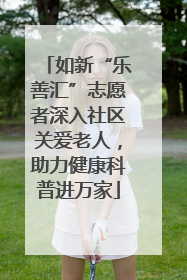 如新“乐善汇”志愿者深入社区关爱老人，助力健康科普进万家