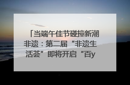 当端午佳节碰撞新潮非遗：第二届“非遗生活荟”即将开启“百young”新章